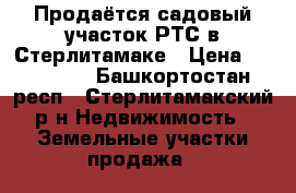 Продаётся садовый участок РТС в Стерлитамаке › Цена ­ 430 000 - Башкортостан респ., Стерлитамакский р-н Недвижимость » Земельные участки продажа   
